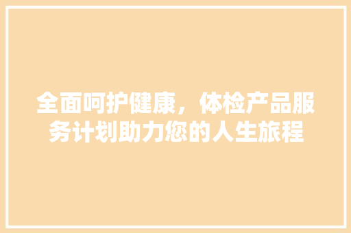 全面呵护健康，体检产品服务计划助力您的人生旅程