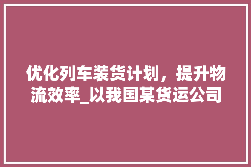 优化列车装货计划，提升物流效率_以我国某货运公司为例