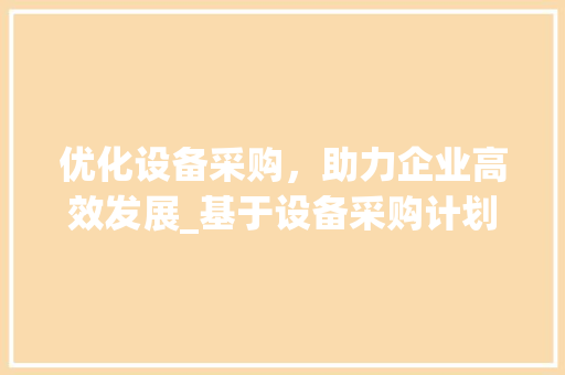 优化设备采购，助力企业高效发展_基于设备采购计划书模板的方法与思考