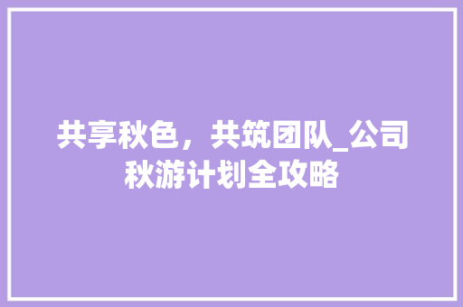 共享秋色，共筑团队_公司秋游计划全攻略