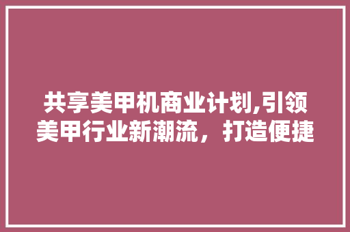共享美甲机商业计划,引领美甲行业新潮流，打造便捷美甲新体验