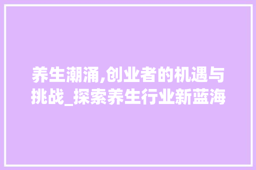养生潮涌,创业者的机遇与挑战_探索养生行业新蓝海