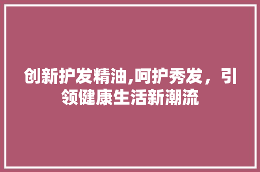创新护发精油,呵护秀发，引领健康生活新潮流