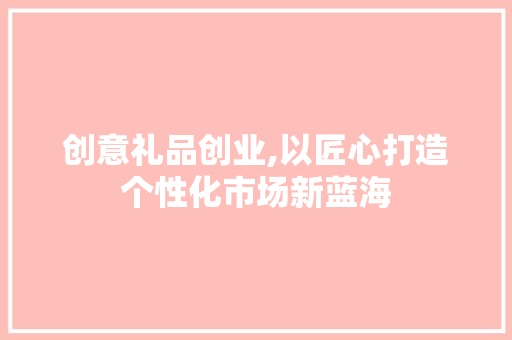 创意礼品创业,以匠心打造个性化市场新蓝海