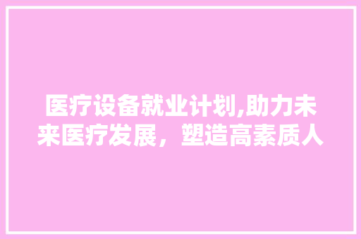 医疗设备就业计划,助力未来医疗发展，塑造高素质人才队伍