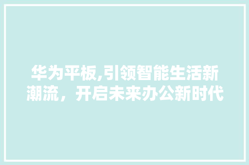 华为平板,引领智能生活新潮流，开启未来办公新时代