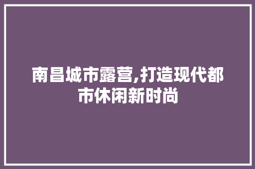 南昌城市露营,打造现代都市休闲新时尚