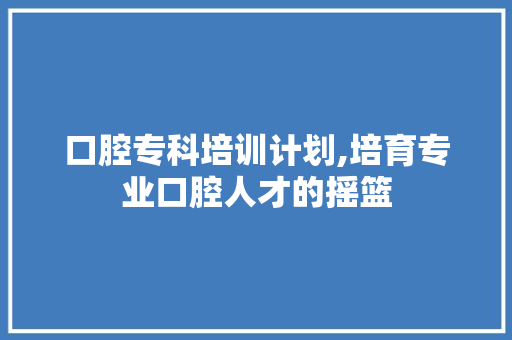 口腔专科培训计划,培育专业口腔人才的摇篮