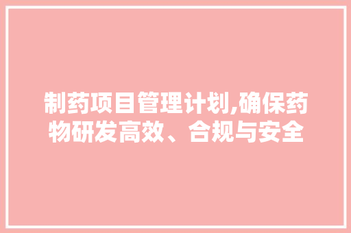 制药项目管理计划,确保药物研发高效、合规与安全