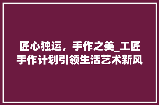 匠心独运，手作之美_工匠手作计划引领生活艺术新风尚