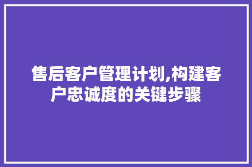 售后客户管理计划,构建客户忠诚度的关键步骤