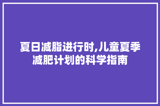 夏日减脂进行时,儿童夏季减肥计划的科学指南