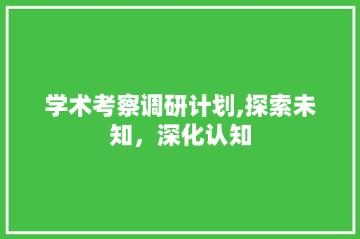 学术考察调研计划,探索未知，深化认知