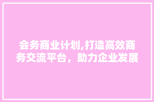 会务商业计划,打造高效商务交流平台，助力企业发展
