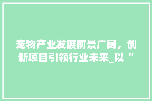 宠物产业发展前景广阔，创新项目引领行业未来_以“宠物健康管理平台”为例