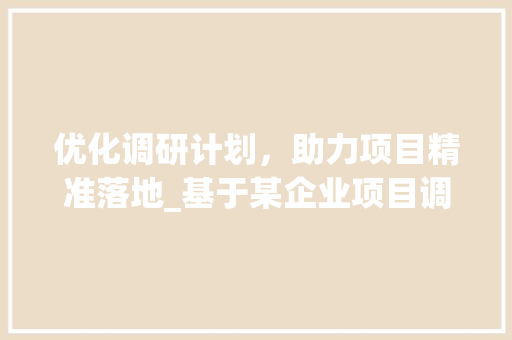 优化调研计划，助力项目精准落地_基于某企业项目调研的方法与思考