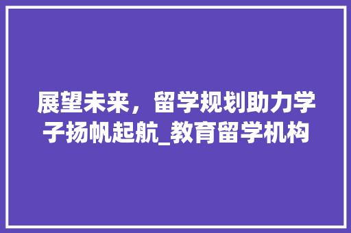展望未来，留学规划助力学子扬帆起航_教育留学机构的专业指导之路