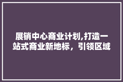 展销中心商业计划,打造一站式商业新地标，引领区域经济发展新潮流
