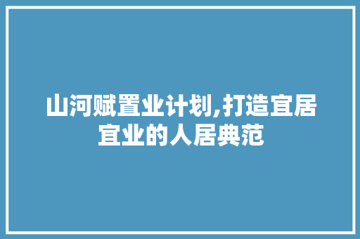 山河赋置业计划,打造宜居宜业的人居典范