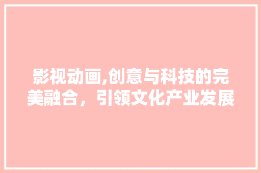 影视动画,创意与科技的完美融合，引领文化产业发展新潮流