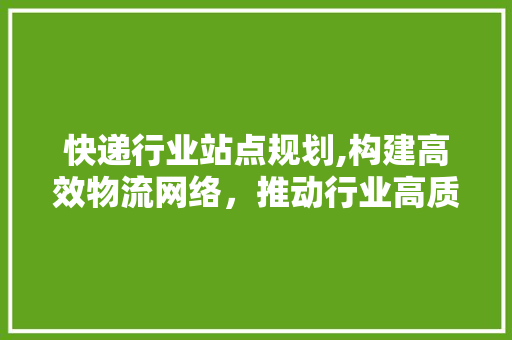 快递行业站点规划,构建高效物流网络，推动行业高质量发展