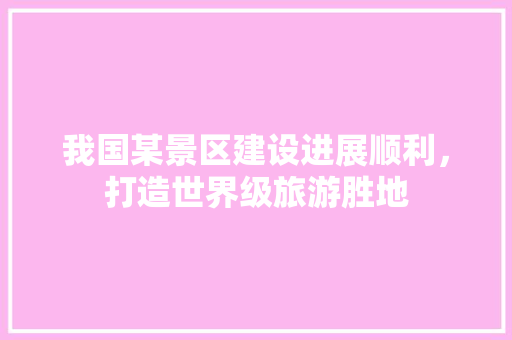我国某景区建设进展顺利，打造世界级旅游胜地