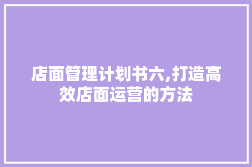 店面管理计划书六,打造高效店面运营的方法
