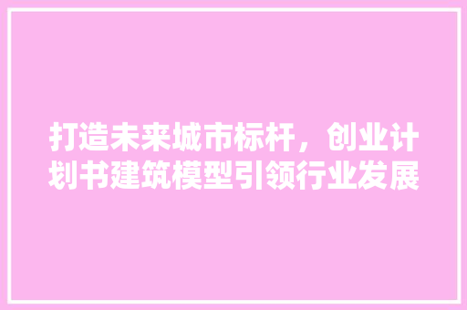 打造未来城市标杆，创业计划书建筑模型引领行业发展