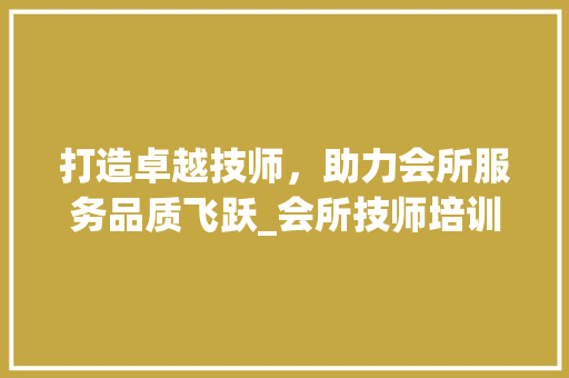 打造卓越技师，助力会所服务品质飞跃_会所技师培训计划详细介绍