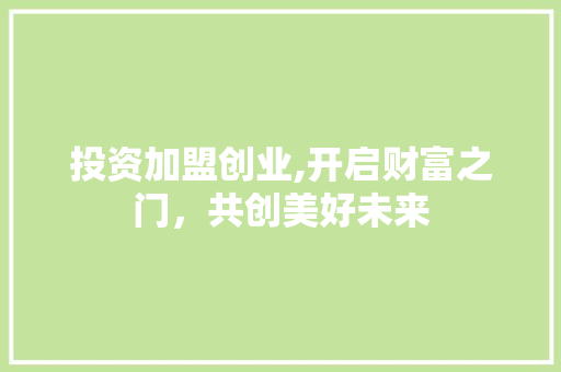 投资加盟创业,开启财富之门，共创美好未来