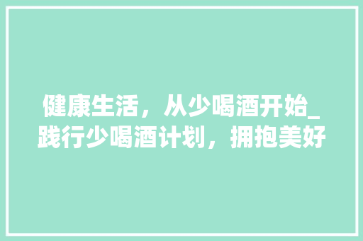 健康生活，从少喝酒开始_践行少喝酒计划，拥抱美好人生