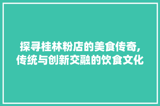 探寻桂林粉店的美食传奇,传统与创新交融的饮食文化之旅