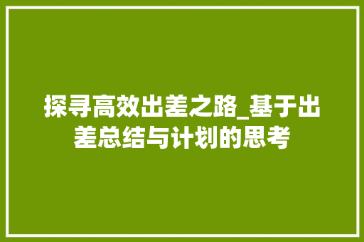 探寻高效出差之路_基于出差总结与计划的思考
