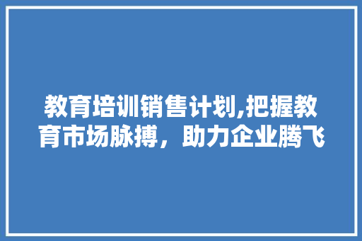 教育培训销售计划,把握教育市场脉搏，助力企业腾飞