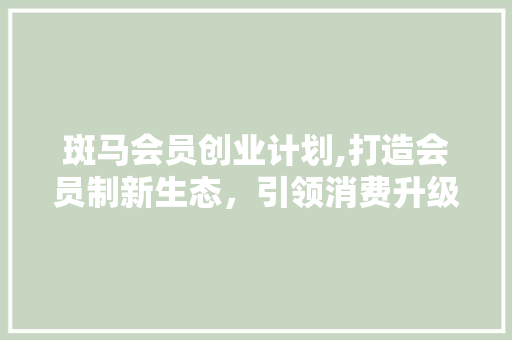 斑马会员创业计划,打造会员制新生态，引领消费升级潮流