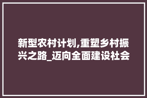 新型农村计划,重塑乡村振兴之路_迈向全面建设社会主义现代化国家的坚实步伐