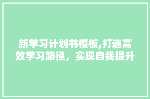 新学习计划书模板,打造高效学习路径，实现自我提升