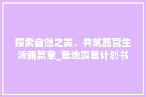 探索自然之美，共筑露营生活新篇章_营地露营计划书介绍