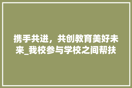 携手共进，共创教育美好未来_我校参与学校之间帮扶计划的方法与思考