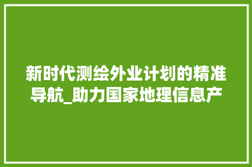 新时代测绘外业计划的精准导航_助力国家地理信息产业发展