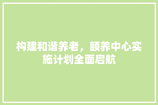 构建和谐养老，颐养中心实施计划全面启航