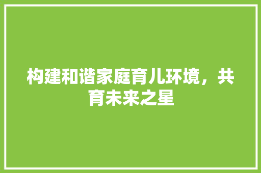 构建和谐家庭育儿环境，共育未来之星