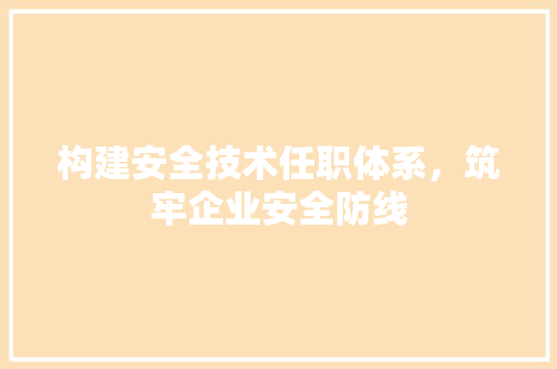 构建安全技术任职体系，筑牢企业安全防线