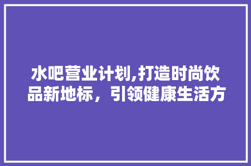 水吧营业计划,打造时尚饮品新地标，引领健康生活方式