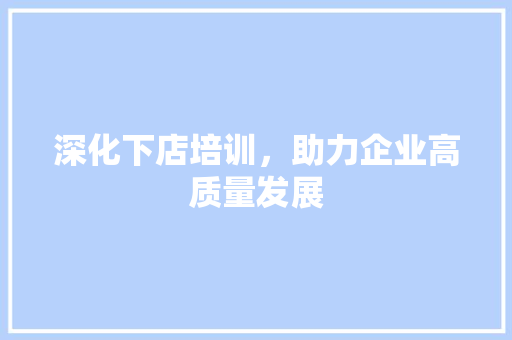 深化下店培训，助力企业高质量发展