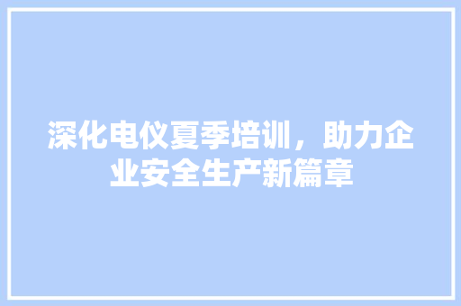深化电仪夏季培训，助力企业安全生产新篇章