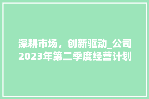 深耕市场，创新驱动_公司2023年第二季度经营计划介绍
