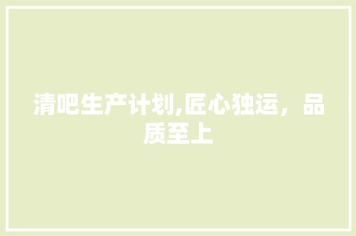 清吧生产计划,匠心独运，品质至上