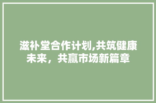 滋补堂合作计划,共筑健康未来，共赢市场新篇章