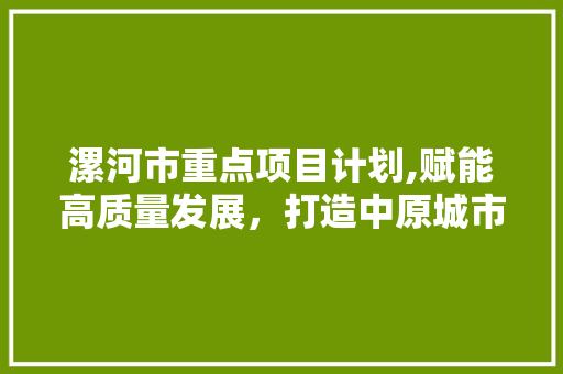 漯河市重点项目计划,赋能高质量发展，打造中原城市群核心增长极